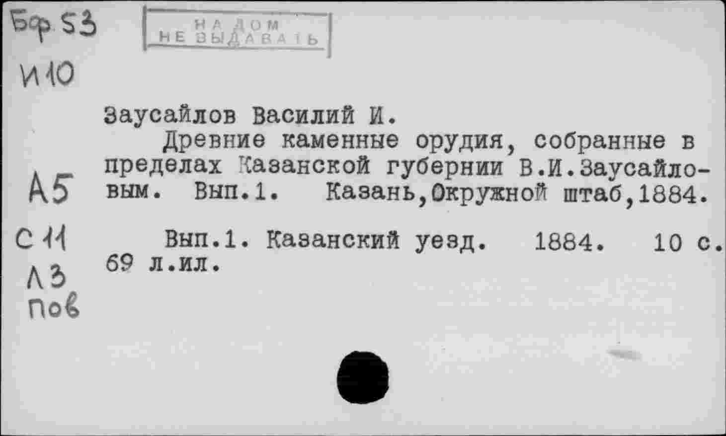 ﻿ьчр Sà И 40
НАЛОМ НЕ В Ы А В А 1 b
№
С 44
Аб по€
Заусайлов Василий И.
Древние каменные орудия, собранные в пределах Казанской губернии В.И.Заусайло-вым. Вып.1. Казань,Окружной штаб,1884.
Вып.1. Казанский уезд. 1884.	10 с.
69 л.ил.